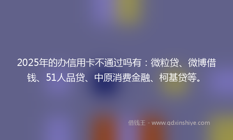2025年的办信用卡不通过吗有：微粒贷、微博借钱、51人品贷、中原消费金融、柯基贷等。