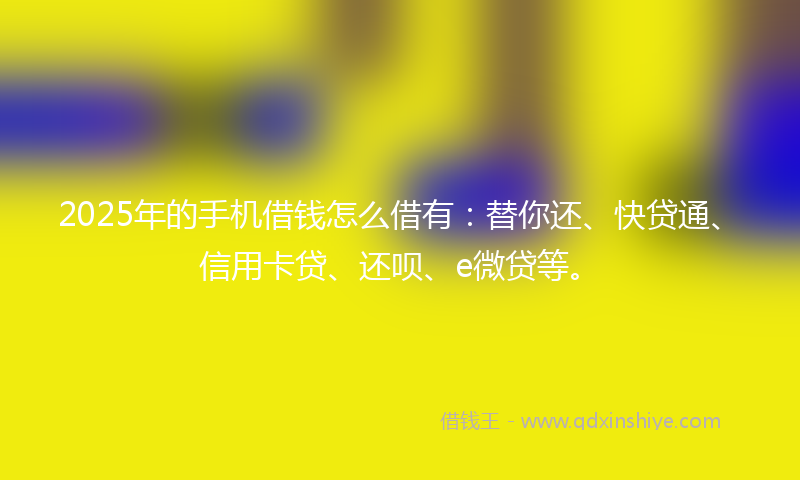 2025年的手机借钱怎么借有：替你还、快贷通、信用卡贷、还呗、e微贷等。