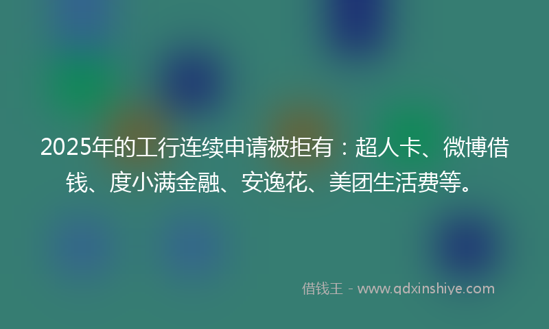 2025年的工行连续申请被拒有：超人卡、微博借钱、度小满金融、安逸花、美团生活费等。