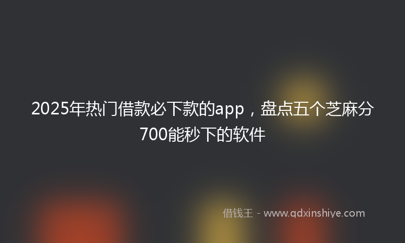2025年热门借款必下款的app，盘点五个芝麻分700能秒下的软件
