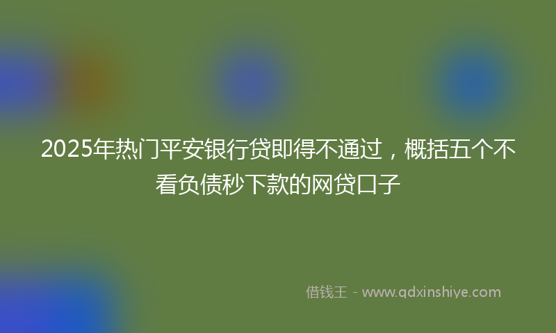 2025年热门平安银行贷即得不通过，概括五个不看负债秒下款的网贷口子