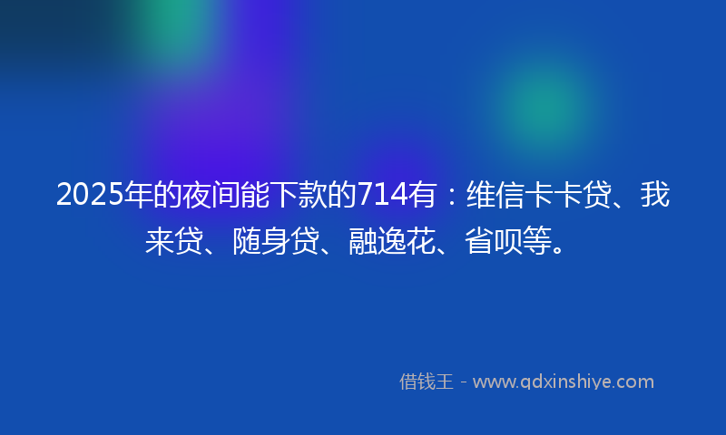 2025年的夜间能下款的714有：维信卡卡贷、我来贷、随身贷、融逸花、省呗等。