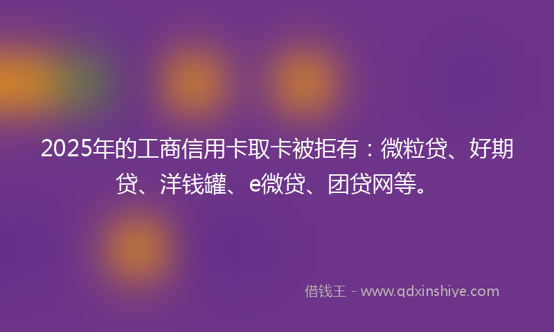2025年的工商信用卡取卡被拒有：微粒贷、好期贷、洋钱罐、e微贷、团贷网等。