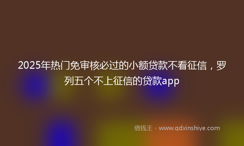 2025年热门免审核必过的小额贷款不看征信，罗列五个不上征信的贷款app