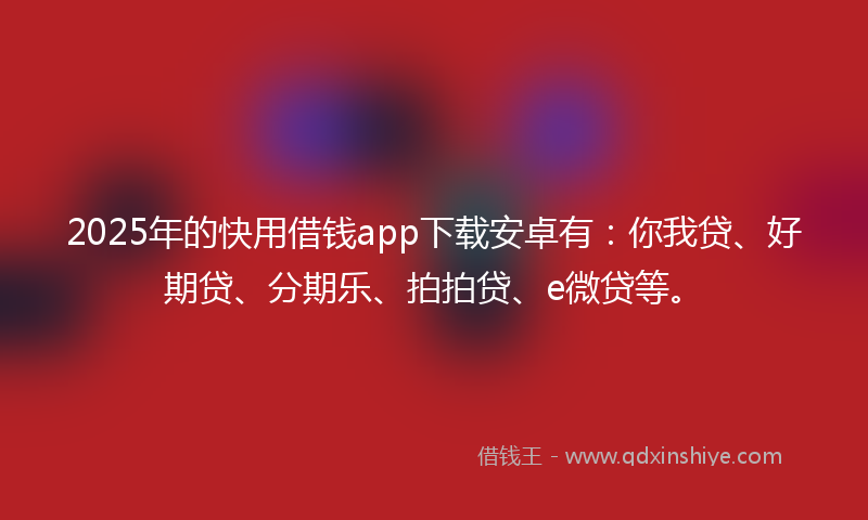 2025年的快用借钱app下载安卓有：你我贷、好期贷、分期乐、拍拍贷、e微贷等。