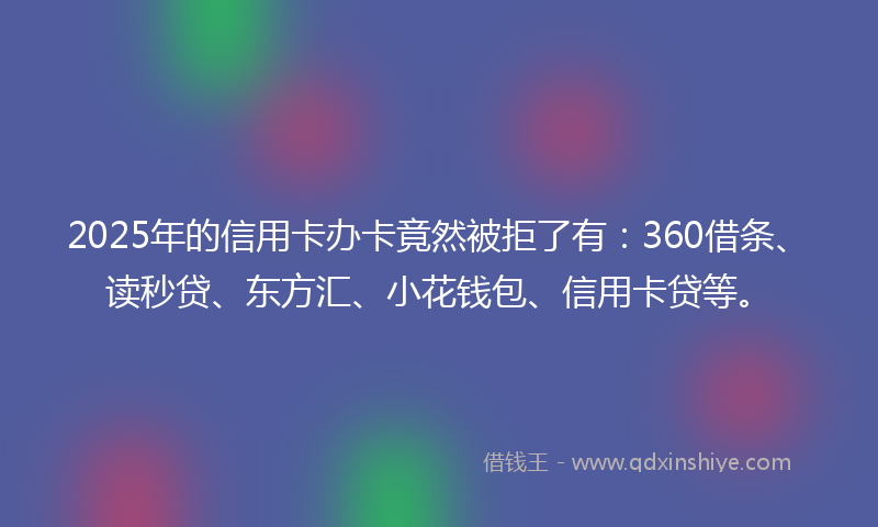 2025年的信用卡办卡竟然被拒了有：360借条、读秒贷、东方汇、小花钱包、信用卡贷等。