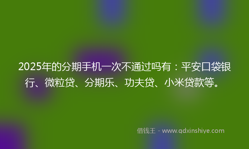 2025年的分期手机一次不通过吗有：平安口袋银行、微粒贷、分期乐、功夫贷、小米贷款等。