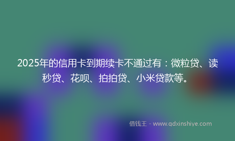 2025年的信用卡到期续卡不通过有：微粒贷、读秒贷、花呗、拍拍贷、小米贷款等。