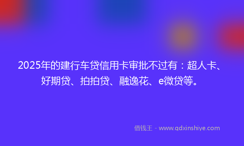 2025年的建行车贷信用卡审批不过有：超人卡、好期贷、拍拍贷、融逸花、e微贷等。
