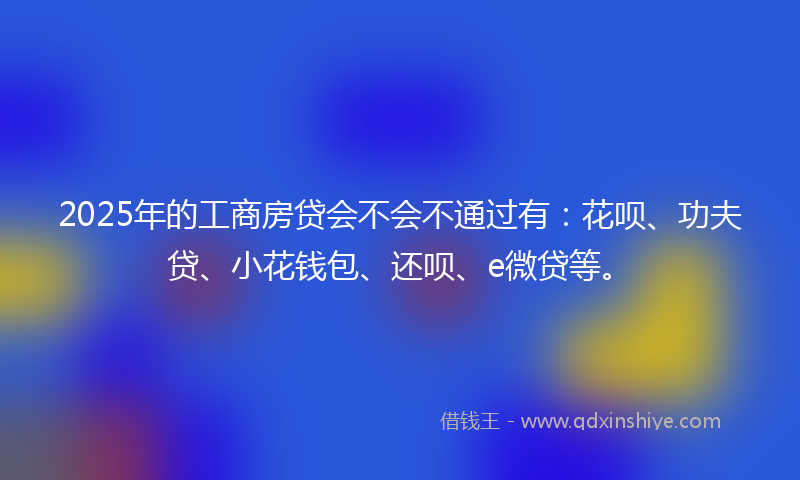 2025年的工商房贷会不会不通过有：花呗、功夫贷、小花钱包、还呗、e微贷等。