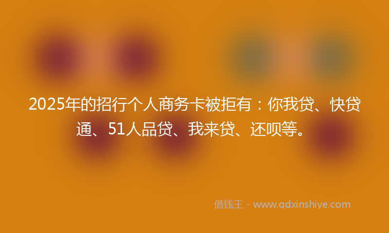 2025年的招行个人商务卡被拒有：你我贷、快贷通、51人品贷、我来贷、还呗等。