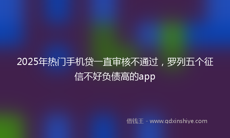 2025年热门手机贷一直审核不通过，罗列五个征信不好负债高的app