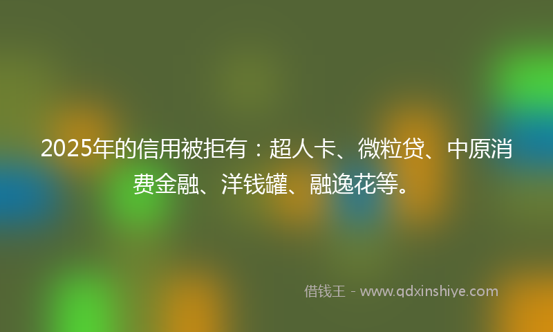 2025年的信用被拒有：超人卡、微粒贷、中原消费金融、洋钱罐、融逸花等。