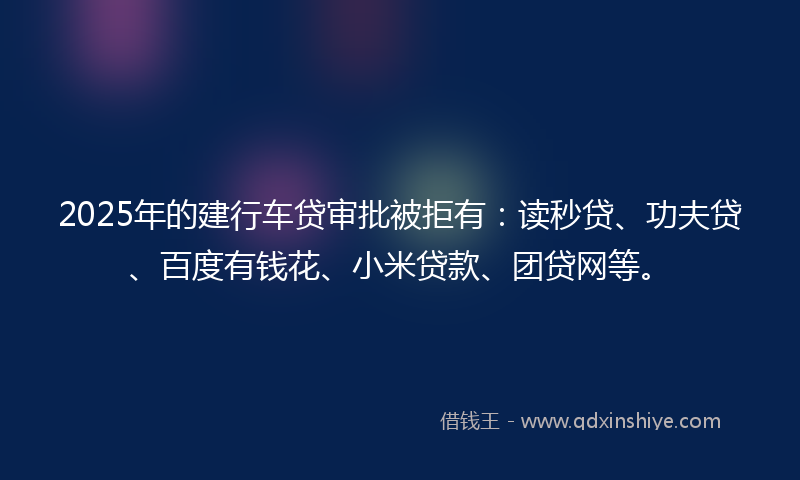 2025年的建行车贷审批被拒有：读秒贷、功夫贷、百度有钱花、小米贷款、团贷网等。