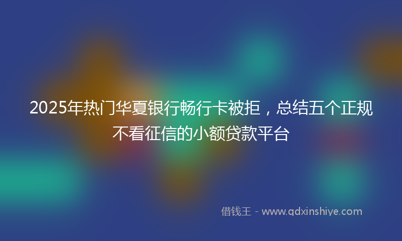 2025年热门华夏银行畅行卡被拒，总结五个正规不看征信的小额贷款平台