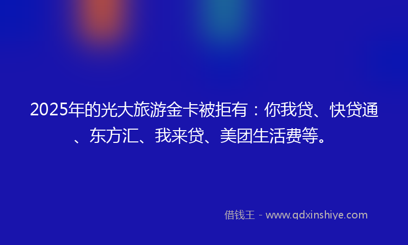 2025年的光大旅游金卡被拒有：你我贷、快贷通、东方汇、我来贷、美团生活费等。