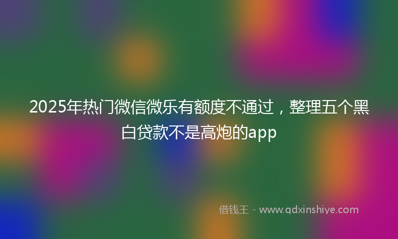 2025年热门微信微乐有额度不通过，整理五个黑白贷款不是高炮的app