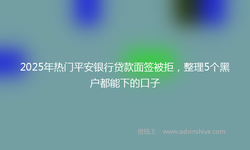 2025年热门平安银行贷款面签被拒，整理5个黑户都能下的口子
