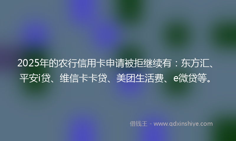 2025年的农行信用卡申请被拒继续有：东方汇、平安i贷、维信卡卡贷、美团生活费、e微贷等。