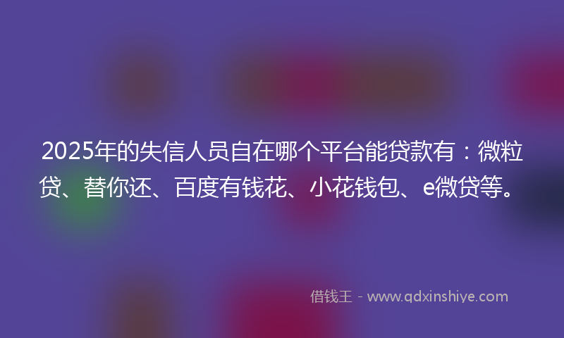 2025年的失信人员自在哪个平台能贷款有：微粒贷、替你还、百度有钱花、小花钱包、e微贷等。