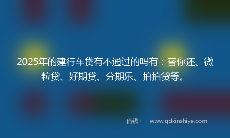 2025年的建行车贷有不通过的吗有：替你还、微粒贷、好期贷、分期乐、拍拍贷等。