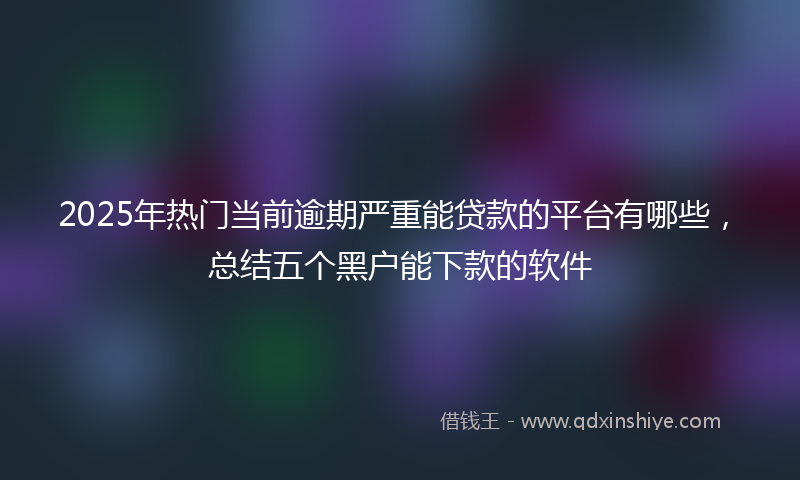2025年热门当前逾期严重能贷款的平台有哪些，总结五个黑户能下款的软件