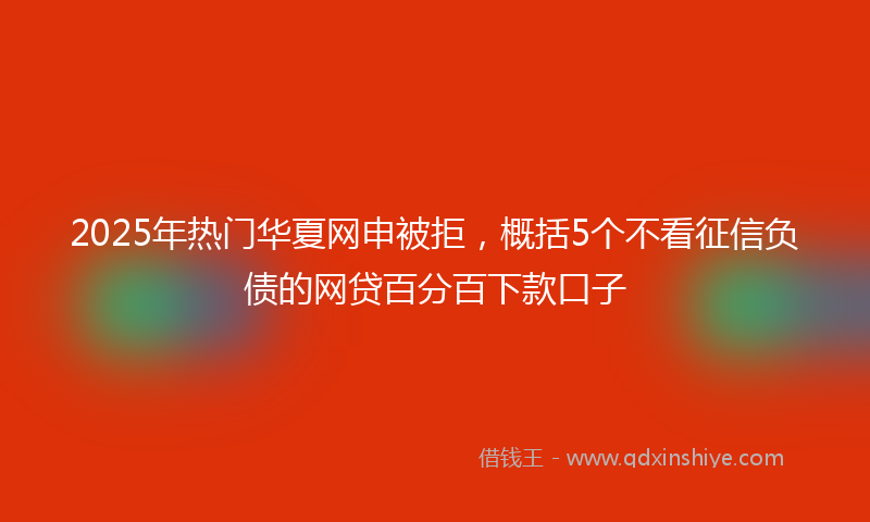 2025年热门华夏网申被拒，概括5个不看征信负债的网贷百分百下款口子