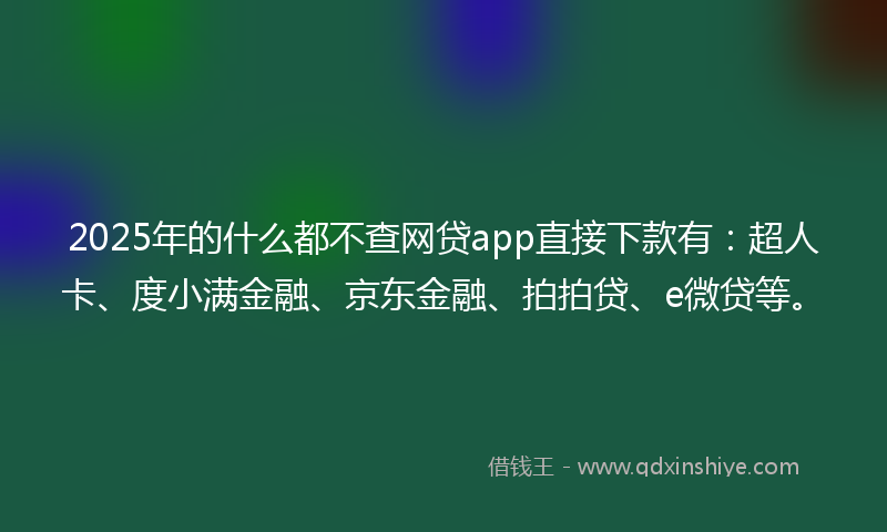 2025年的什么都不查网贷app直接下款有：超人卡、度小满金融、京东金融、拍拍贷、e微贷等。