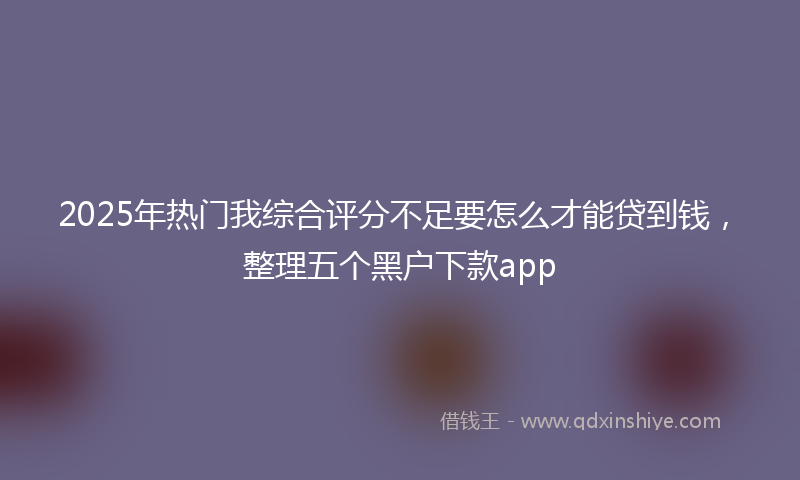 2025年热门我综合评分不足要怎么才能贷到钱，整理五个黑户下款app