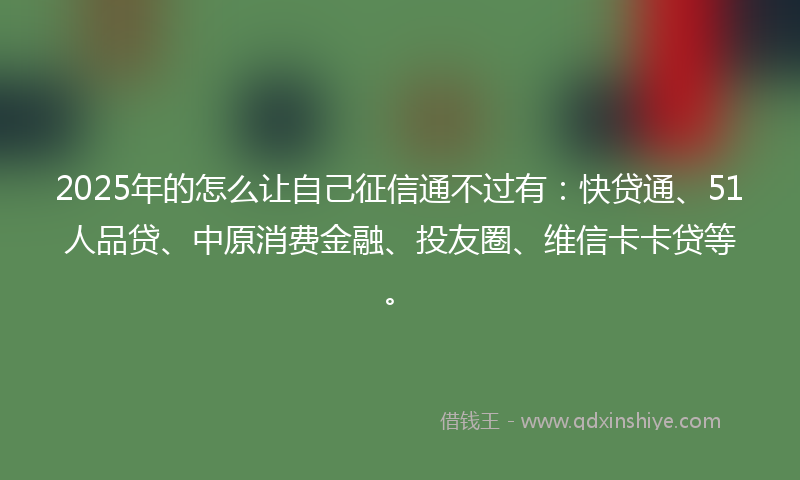 2025年的怎么让自己征信通不过有：快贷通、51人品贷、中原消费金融、投友圈、维信卡卡贷等。