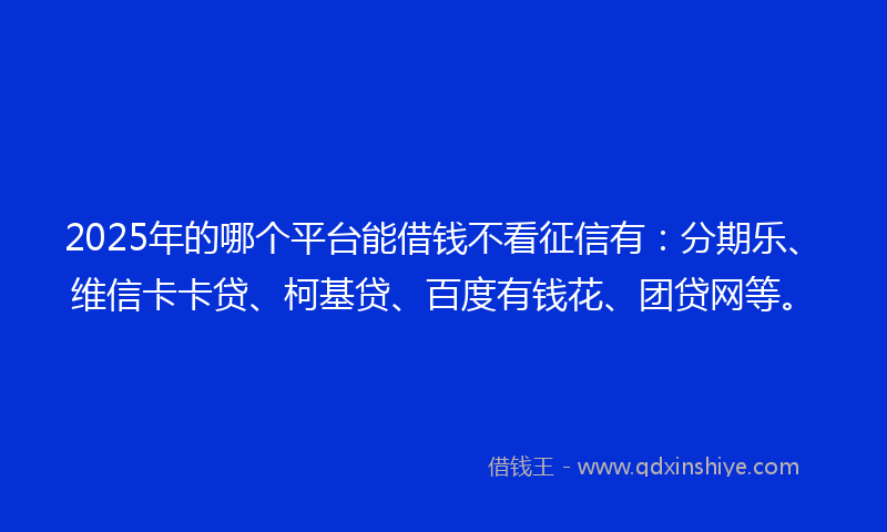 2025年的哪个平台能借钱不看征信有：分期乐、维信卡卡贷、柯基贷、百度有钱花、团贷网等。