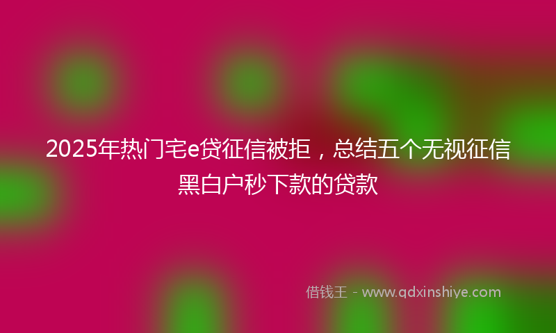 2025年热门宅e贷征信被拒，总结五个无视征信黑白户秒下款的贷款