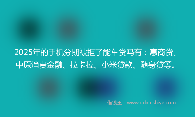 2025年的手机分期被拒了能车贷吗有：惠商贷、中原消费金融、拉卡拉、小米贷款、随身贷等。