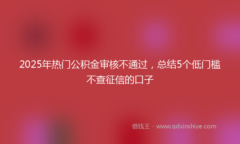 2025年热门公积金审核不通过，总结5个低门槛不查征信的口子