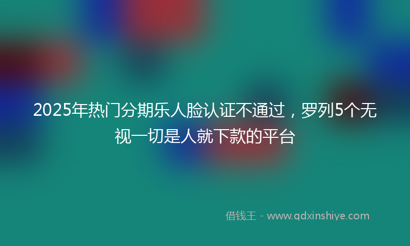 2025年热门分期乐人脸认证不通过，罗列5个无视一切是人就下款的平台