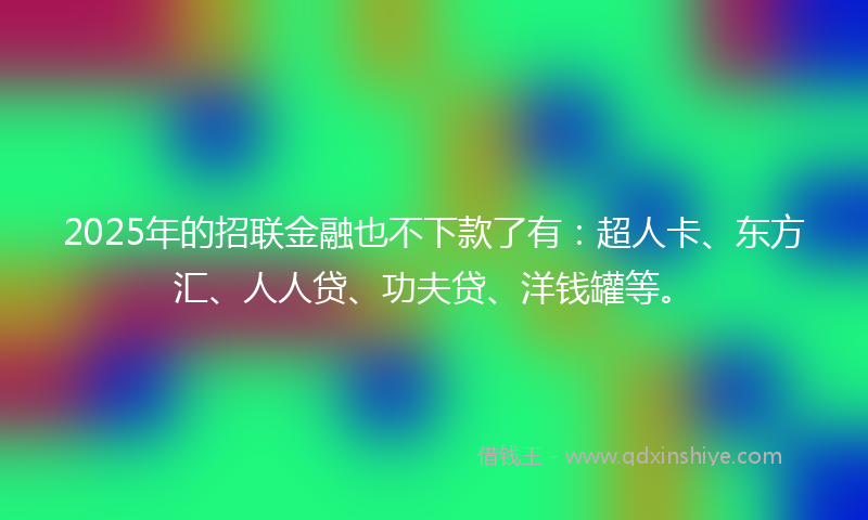 2025年的招联金融也不下款了有：超人卡、东方汇、人人贷、功夫贷、洋钱罐等。