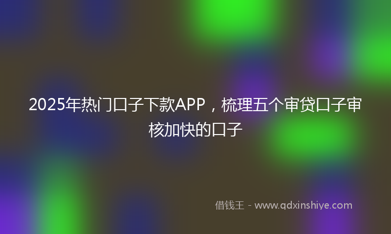 2025年热门口子下款APP，梳理五个审贷口子审核加快的口子