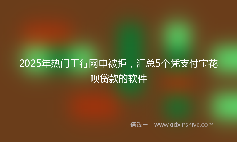 2025年热门工行网申被拒，汇总5个凭支付宝花呗贷款的软件