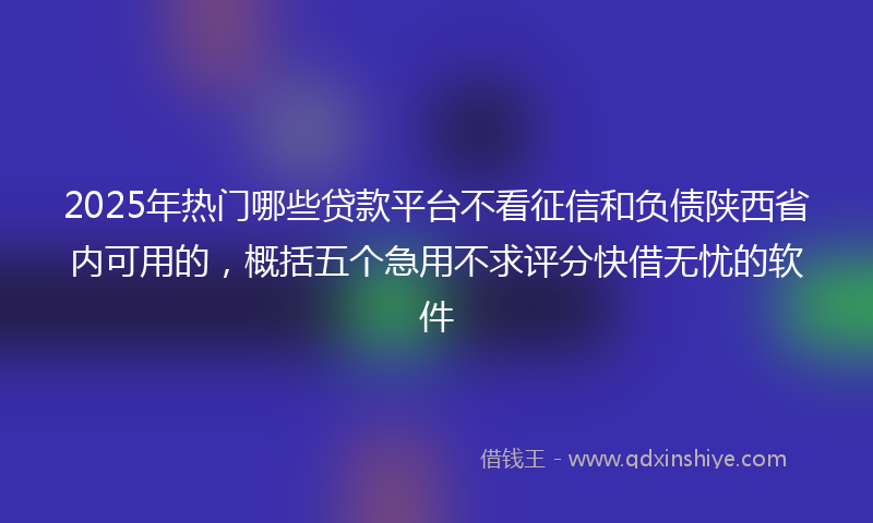 2025年热门哪些贷款平台不看征信和负债陕西省内可用的，概括五个急用不求评分快借无忧的软件