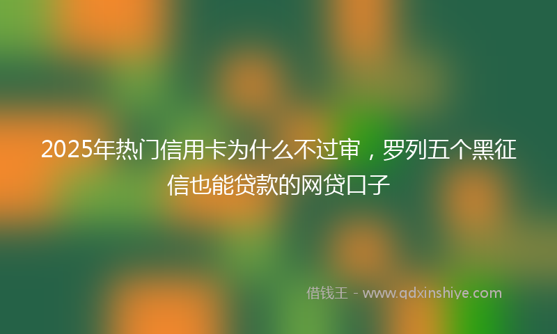 2025年热门信用卡为什么不过审，罗列五个黑征信也能贷款的网贷口子