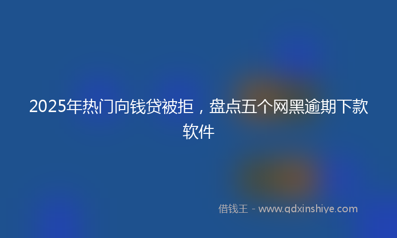 2025年热门向钱贷被拒，盘点五个网黑逾期下款软件
