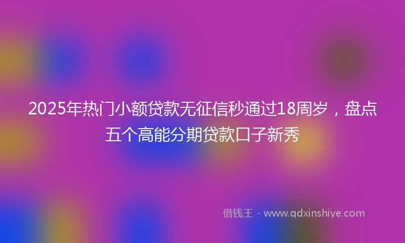 2025年热门小额贷款无征信秒通过18周岁，盘点五个高能分期贷款口子新秀