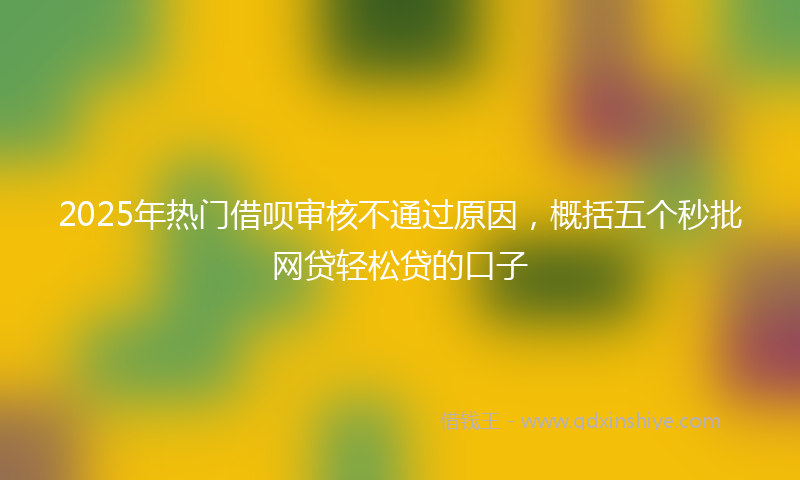 2025年热门借呗审核不通过原因，概括五个秒批网贷轻松贷的口子