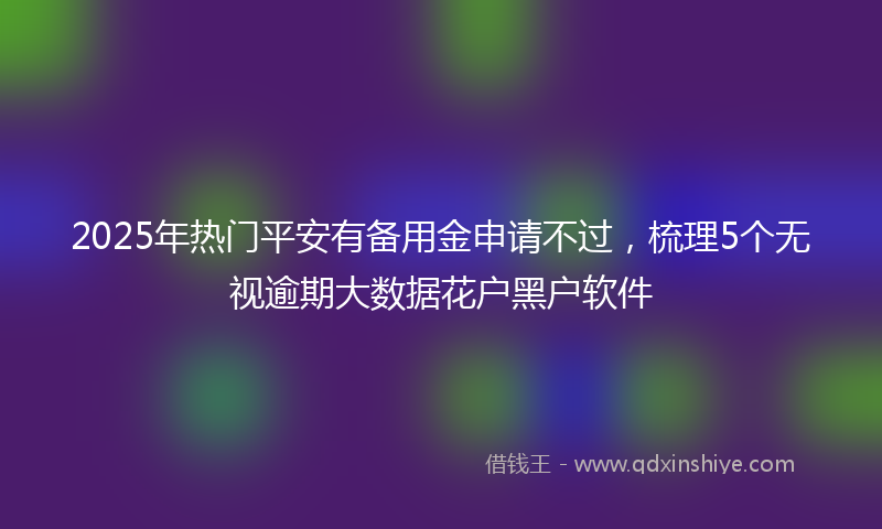 2025年热门平安有备用金申请不过，梳理5个无视逾期大数据花户黑户软件