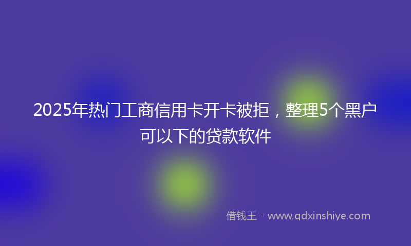 2025年热门工商信用卡开卡被拒，整理5个黑户可以下的贷款软件