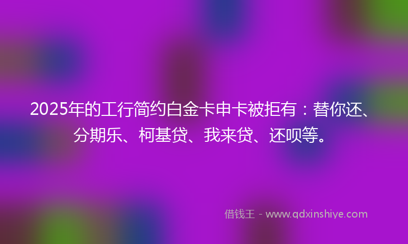 2025年的工行简约白金卡申卡被拒有：替你还、分期乐、柯基贷、我来贷、还呗等。