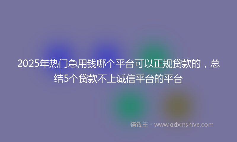 2025年热门急用钱哪个平台可以正规贷款的，总结5个贷款不上诚信平台的平台