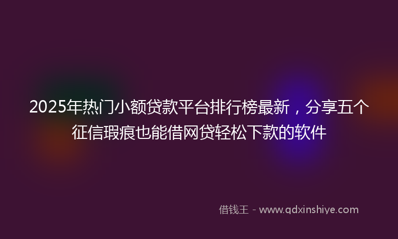 2025年热门小额贷款平台排行榜最新，分享五个征信瑕疵也能借网贷轻松下款的软件