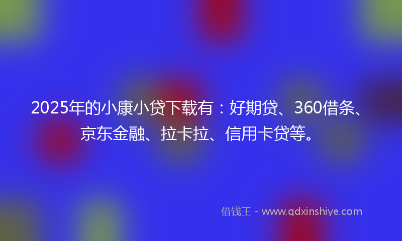2025年的小康小贷下载有：好期贷、360借条、京东金融、拉卡拉、信用卡贷等。