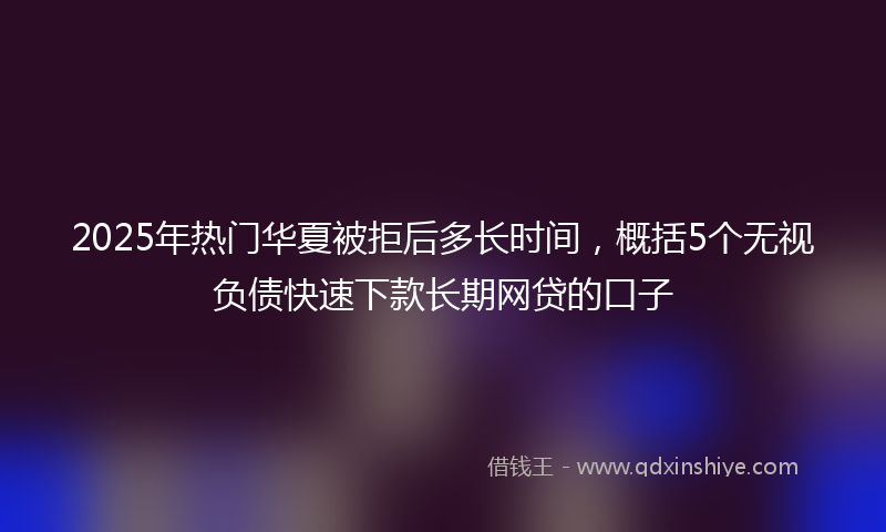 2025年热门华夏被拒后多长时间，概括5个无视负债快速下款长期网贷的口子